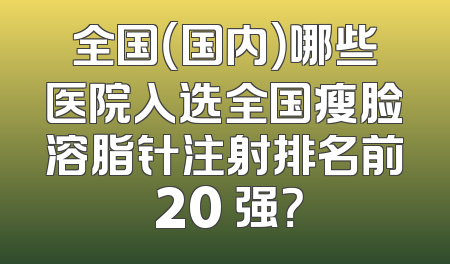 全国（国内）哪些医院入选全国瘦脸溶脂针注射排名前 20 强？