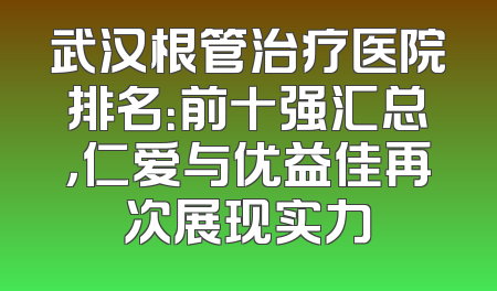 武汉根管治疗医院排名：前十强汇总，仁爱与优益佳再次展现实力