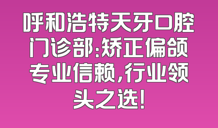 呼和浩特天牙口腔门诊部：矫正偏颌专业信赖，行业领头之选！
