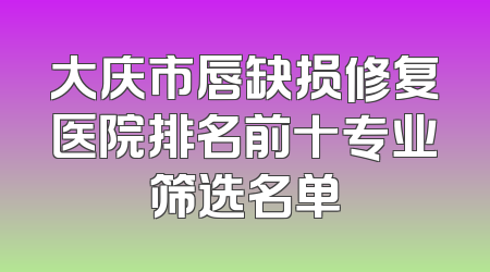 大庆市唇缺损修复医院排名前十专业筛选名单