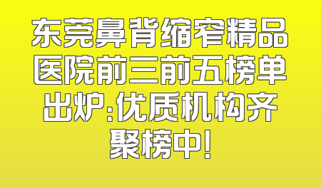 东莞鼻背缩窄精品医院前三前五榜单出炉：优质机构齐聚榜中！