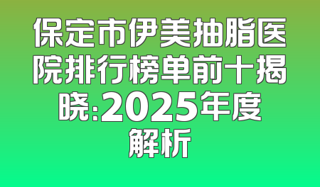 保定市伊美抽脂医院排行榜单前十揭晓：2025年度解析