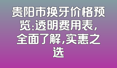 贵阳市换牙价格预览：透明费用表，全面了解，实惠之选