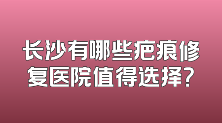 长沙有哪些疤痕修复医院值得选择？