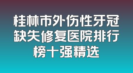 桂林市外伤性牙冠缺失修复医院排行榜十强精选