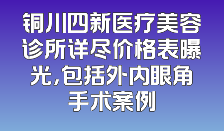 铜川四新医疗美容诊所详尽价格表曝光，包括外内眼角手术案例