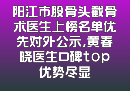 阳江市股骨头截骨术医生上榜名单优先对外公示，黄春晓医生口碑top优势尽显