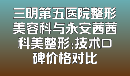 三明第五医院整形美容科与永安茜茜科美整形：技术口碑价格对比