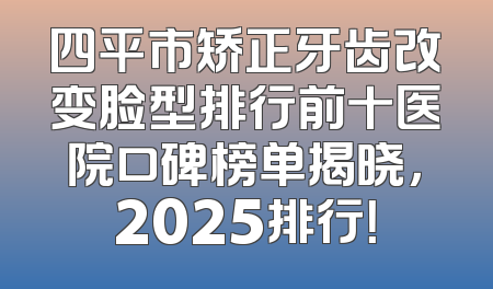 四平市矫正牙齿改变脸型排行前十医院口碑榜单揭晓，2025排行！