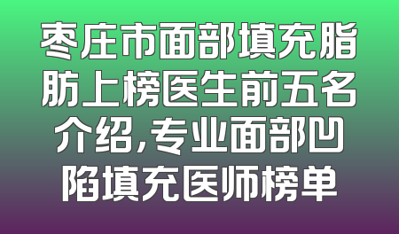 枣庄市面部填充脂肪上榜医生前五名介绍，专业面部凹陷填充医师榜单
