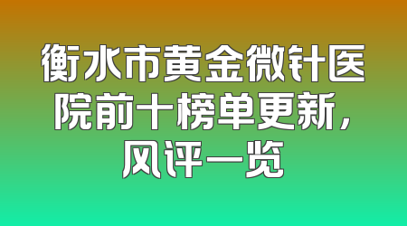 衡水市黄金微针医院前十榜单更新，风评一览