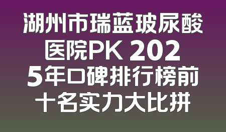 湖州市瑞蓝玻尿酸医院PK 2025年口碑排行榜前十名实力大比拼