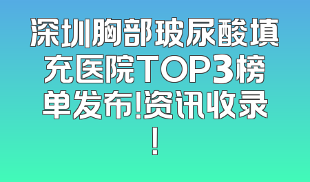 深圳胸部玻尿酸填充医院TOP3榜单发布！资讯收录！