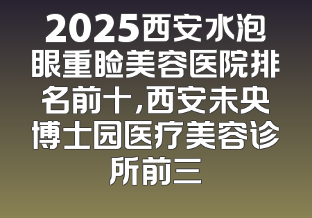 2025西安水泡眼重睑美容医院排名前十，西安未央博士园医疗美容诊所前三