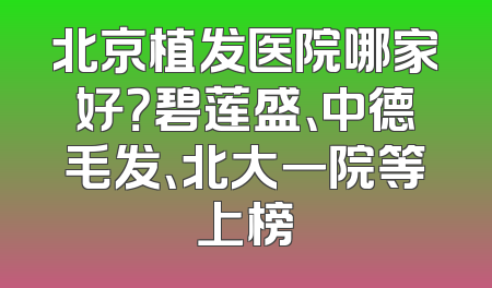 北京植发医院哪家好？碧莲盛、中德毛发、北大一院等上榜