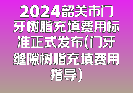 2024韶关市门牙树脂充填费用标准正式发布（门牙缝隙树脂充填费用指导）