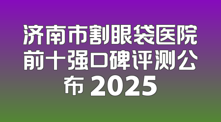 济南市割眼袋医院前十强口碑评测公布 2025
