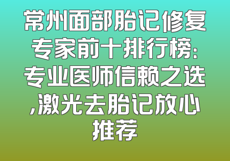 常州面部胎记修复专家前十排行榜：专业医师信赖之选，激光去胎记放心推荐