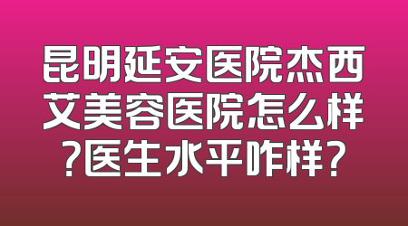 昆明延安医院杰西艾美容医院怎么样？医生水平咋样？