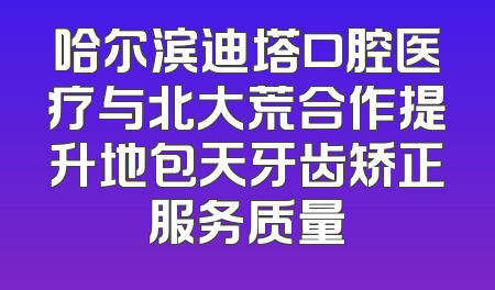 哈尔滨迪塔口腔医疗与北大荒合作提升地包天牙齿矫正服务质量