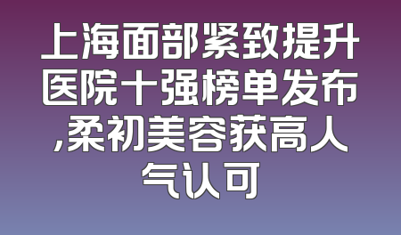 上海面部紧致提升医院十强榜单发布，柔初美容获高人气认可