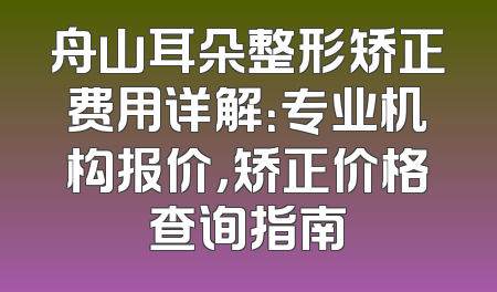 舟山耳朵整形矫正费用详解：专业机构报价，矫正价格查询指南