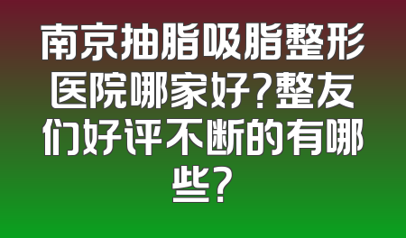 南京抽脂吸脂整形医院哪家好？整友们好评不断的有哪些？