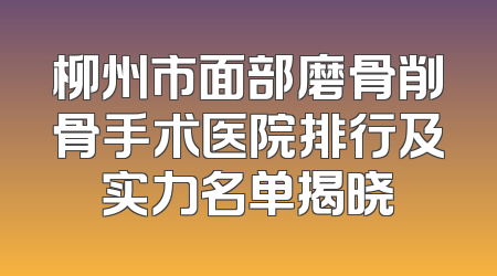 柳州市面部磨骨削骨手术医院排行及实力名单揭晓