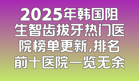 2025年韩国阻生智齿拔牙热门医院榜单更新，排名前十医院一览无余
