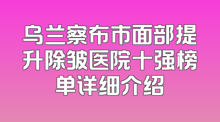 乌兰察布市面部提升除皱医院十强榜单详细介绍