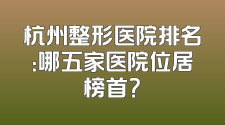 杭州整形医院排名：哪五家医院位居榜首？