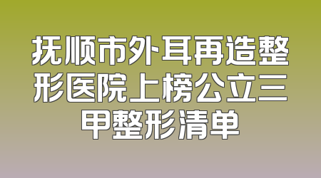 抚顺市外耳再造整形医院上榜公立三甲整形清单
