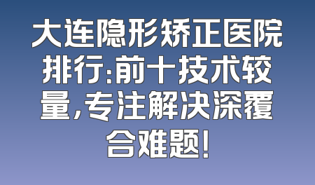 大连隐形矫正医院排行：前十技术较量，专注解决深覆合难题！