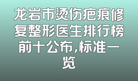 龙岩市烫伤疤痕修复整形医生排行榜前十公布，标准一览