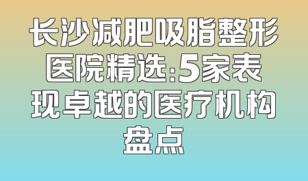 长沙减肥吸脂整形医院精选：5家表现卓越的医疗机构盘点