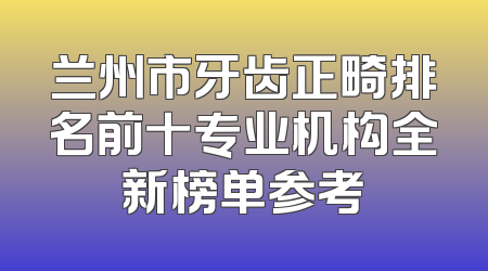 兰州市牙齿正畸排名前十专业机构全新榜单参考