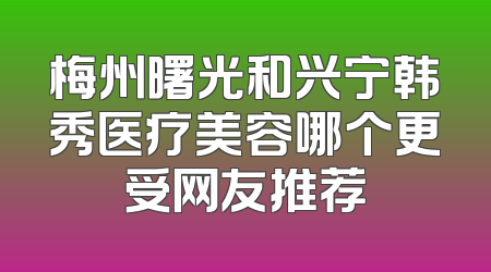 梅州曙光和兴宁韩秀医疗美容哪个更受网友推荐