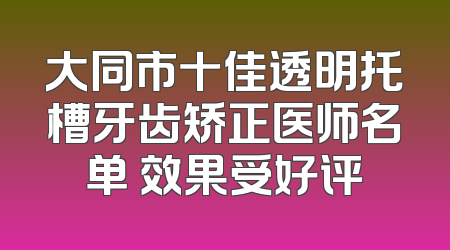 大同市十佳透明托槽牙齿矫正医师名单 效果受好评