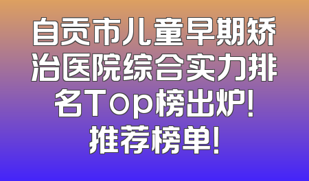自贡市儿童早期矫治医院综合实力排名Top榜出炉！推荐榜单！