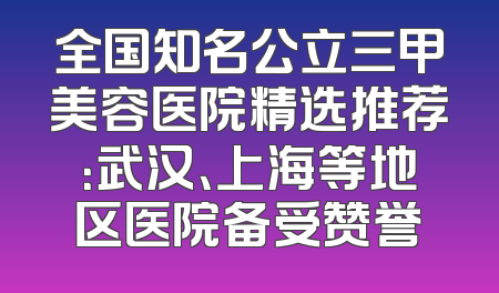 全国知名公立三甲美容医院精选推荐：武汉、上海等地区医院备受赞誉