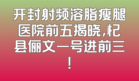 开封射频溶脂瘦腿医院前五揭晓，杞县俪文一号进前三！