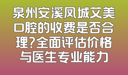 泉州安溪凤城艾美口腔的收费是否合理？全面评估价格与医生专业能力
