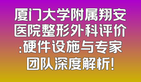 厦门大学附属翔安医院整形外科评价：硬件设施与专家团队深度解析！
