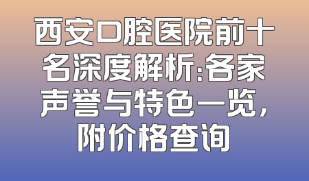 西安口腔医院前十名深度解析：各家声誉与特色一览，附价格查询