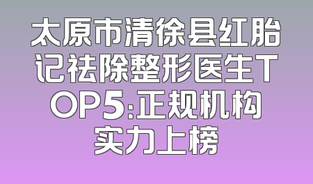太原市清徐县红胎记祛除整形医生TOP5：正规机构实力上榜