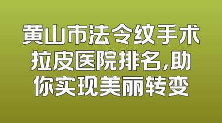 黄山市法令纹手术拉皮医院排名，助你实现美丽转变