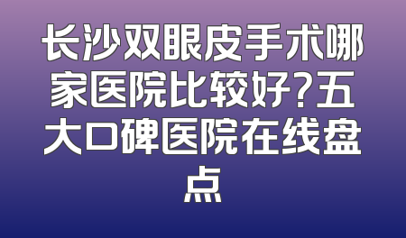 长沙双眼皮手术哪家医院比较好？五大口碑医院在线盘点