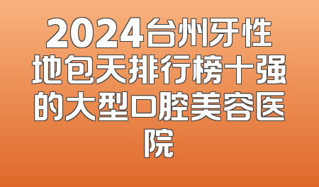 2024台州牙性地包天排行榜十强的大型口腔美容医院