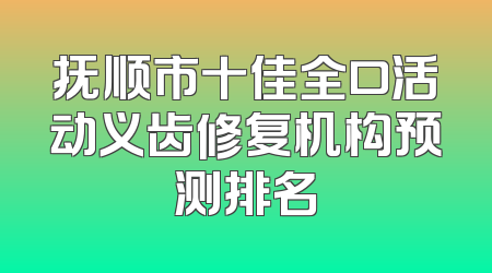 抚顺市十佳全口活动义齿修复机构预测排名