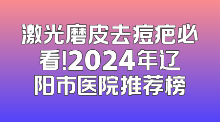 激光磨皮去痘疤必看！2024年辽阳市医院推荐榜